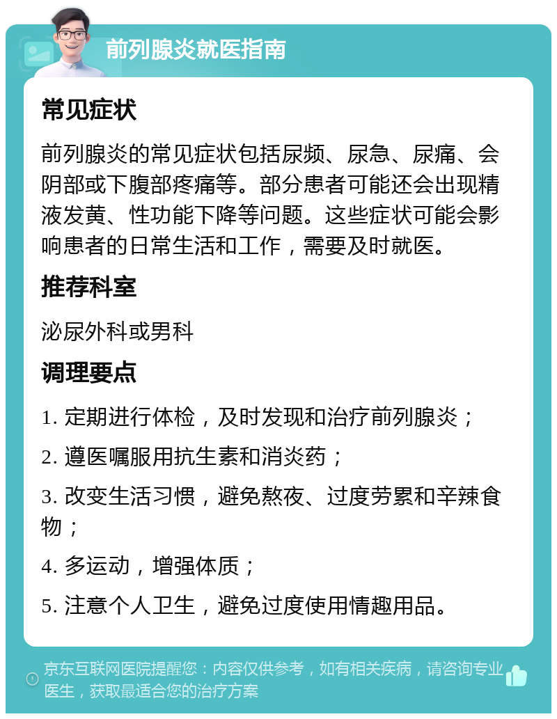 前列腺炎就医指南 常见症状 前列腺炎的常见症状包括尿频、尿急、尿痛、会阴部或下腹部疼痛等。部分患者可能还会出现精液发黄、性功能下降等问题。这些症状可能会影响患者的日常生活和工作，需要及时就医。 推荐科室 泌尿外科或男科 调理要点 1. 定期进行体检，及时发现和治疗前列腺炎； 2. 遵医嘱服用抗生素和消炎药； 3. 改变生活习惯，避免熬夜、过度劳累和辛辣食物； 4. 多运动，增强体质； 5. 注意个人卫生，避免过度使用情趣用品。