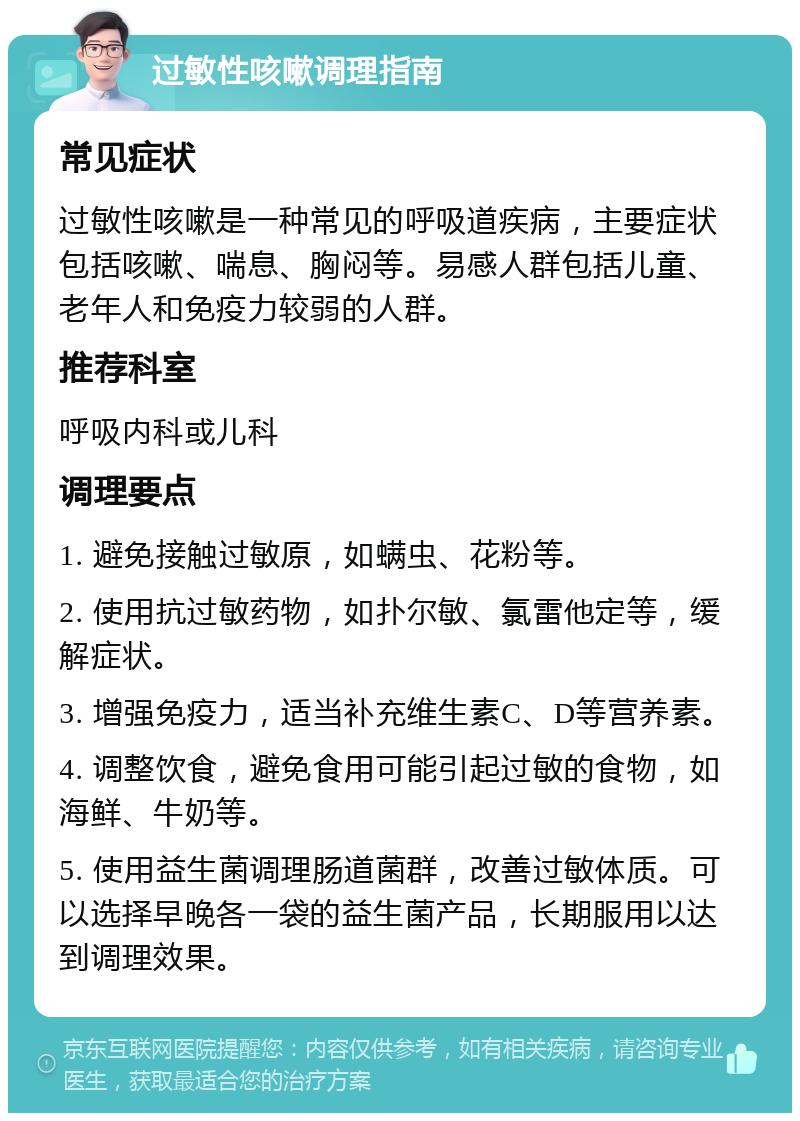 过敏性咳嗽调理指南 常见症状 过敏性咳嗽是一种常见的呼吸道疾病，主要症状包括咳嗽、喘息、胸闷等。易感人群包括儿童、老年人和免疫力较弱的人群。 推荐科室 呼吸内科或儿科 调理要点 1. 避免接触过敏原，如螨虫、花粉等。 2. 使用抗过敏药物，如扑尔敏、氯雷他定等，缓解症状。 3. 增强免疫力，适当补充维生素C、D等营养素。 4. 调整饮食，避免食用可能引起过敏的食物，如海鲜、牛奶等。 5. 使用益生菌调理肠道菌群，改善过敏体质。可以选择早晚各一袋的益生菌产品，长期服用以达到调理效果。