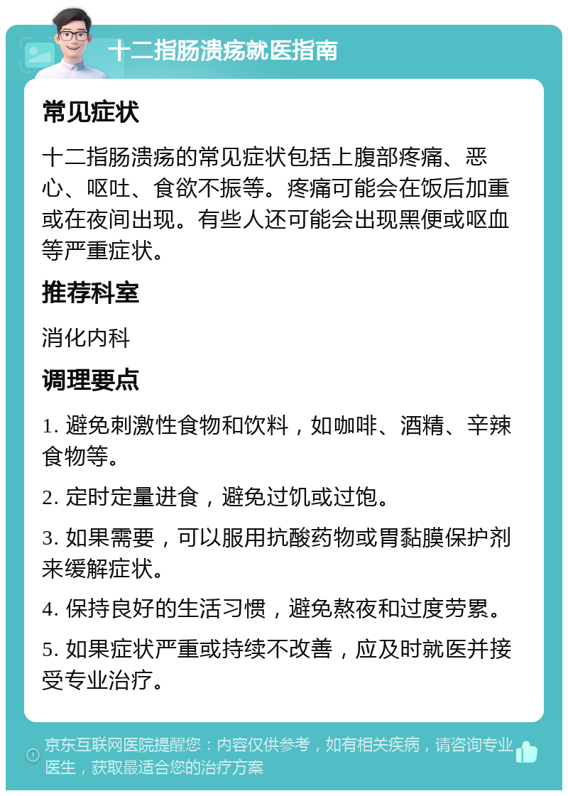 十二指肠溃疡就医指南 常见症状 十二指肠溃疡的常见症状包括上腹部疼痛、恶心、呕吐、食欲不振等。疼痛可能会在饭后加重或在夜间出现。有些人还可能会出现黑便或呕血等严重症状。 推荐科室 消化内科 调理要点 1. 避免刺激性食物和饮料，如咖啡、酒精、辛辣食物等。 2. 定时定量进食，避免过饥或过饱。 3. 如果需要，可以服用抗酸药物或胃黏膜保护剂来缓解症状。 4. 保持良好的生活习惯，避免熬夜和过度劳累。 5. 如果症状严重或持续不改善，应及时就医并接受专业治疗。