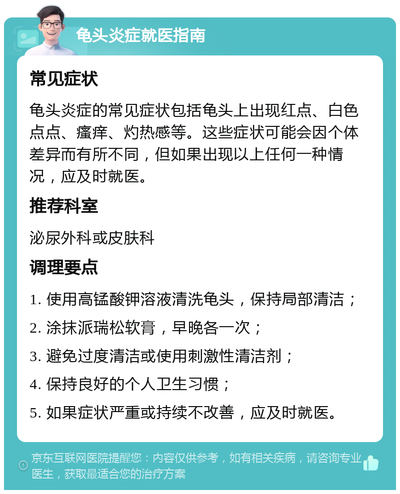 龟头炎症就医指南 常见症状 龟头炎症的常见症状包括龟头上出现红点、白色点点、瘙痒、灼热感等。这些症状可能会因个体差异而有所不同，但如果出现以上任何一种情况，应及时就医。 推荐科室 泌尿外科或皮肤科 调理要点 1. 使用高锰酸钾溶液清洗龟头，保持局部清洁； 2. 涂抹派瑞松软膏，早晚各一次； 3. 避免过度清洁或使用刺激性清洁剂； 4. 保持良好的个人卫生习惯； 5. 如果症状严重或持续不改善，应及时就医。