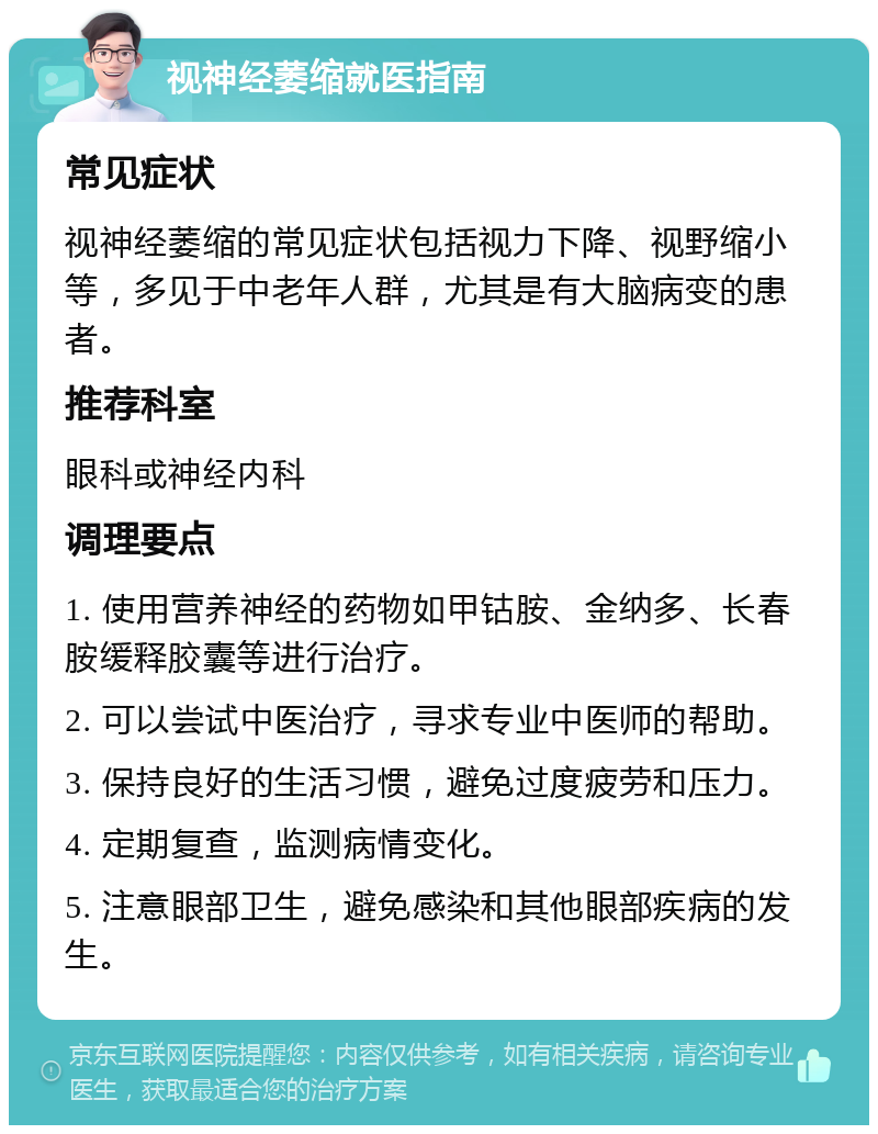 视神经萎缩就医指南 常见症状 视神经萎缩的常见症状包括视力下降、视野缩小等，多见于中老年人群，尤其是有大脑病变的患者。 推荐科室 眼科或神经内科 调理要点 1. 使用营养神经的药物如甲钴胺、金纳多、长春胺缓释胶囊等进行治疗。 2. 可以尝试中医治疗，寻求专业中医师的帮助。 3. 保持良好的生活习惯，避免过度疲劳和压力。 4. 定期复查，监测病情变化。 5. 注意眼部卫生，避免感染和其他眼部疾病的发生。