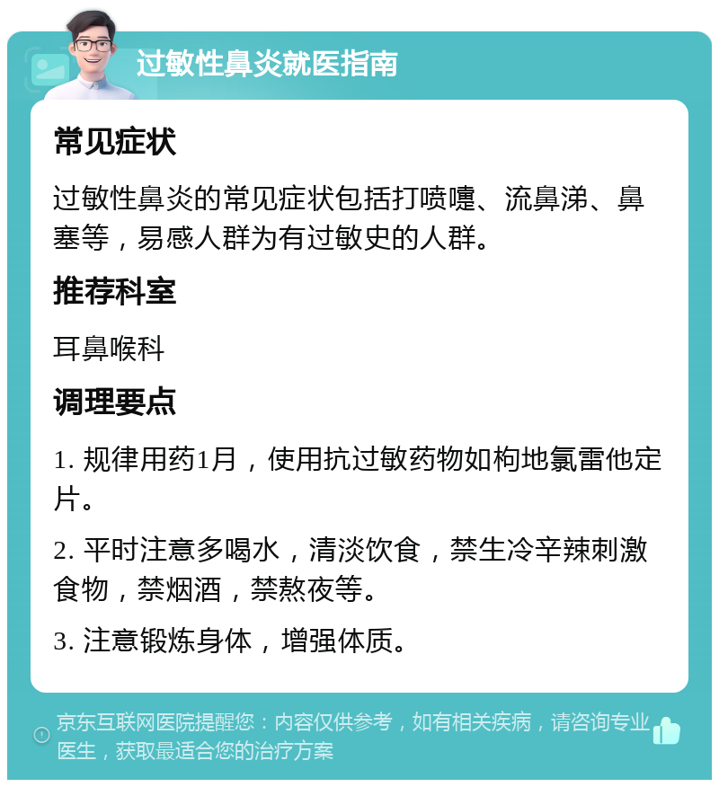 过敏性鼻炎就医指南 常见症状 过敏性鼻炎的常见症状包括打喷嚏、流鼻涕、鼻塞等，易感人群为有过敏史的人群。 推荐科室 耳鼻喉科 调理要点 1. 规律用药1月，使用抗过敏药物如枸地氯雷他定片。 2. 平时注意多喝水，清淡饮食，禁生冷辛辣刺激食物，禁烟酒，禁熬夜等。 3. 注意锻炼身体，增强体质。