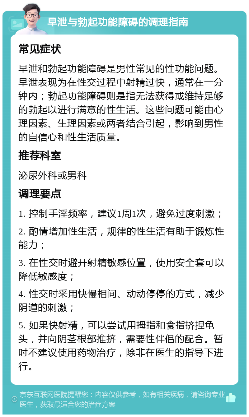 早泄与勃起功能障碍的调理指南 常见症状 早泄和勃起功能障碍是男性常见的性功能问题。早泄表现为在性交过程中射精过快，通常在一分钟内；勃起功能障碍则是指无法获得或维持足够的勃起以进行满意的性生活。这些问题可能由心理因素、生理因素或两者结合引起，影响到男性的自信心和性生活质量。 推荐科室 泌尿外科或男科 调理要点 1. 控制手淫频率，建议1周1次，避免过度刺激； 2. 酌情增加性生活，规律的性生活有助于锻炼性能力； 3. 在性交时避开射精敏感位置，使用安全套可以降低敏感度； 4. 性交时采用快慢相间、动动停停的方式，减少阴道的刺激； 5. 如果快射精，可以尝试用拇指和食指挤捏龟头，并向阴茎根部推挤，需要性伴侣的配合。暂时不建议使用药物治疗，除非在医生的指导下进行。