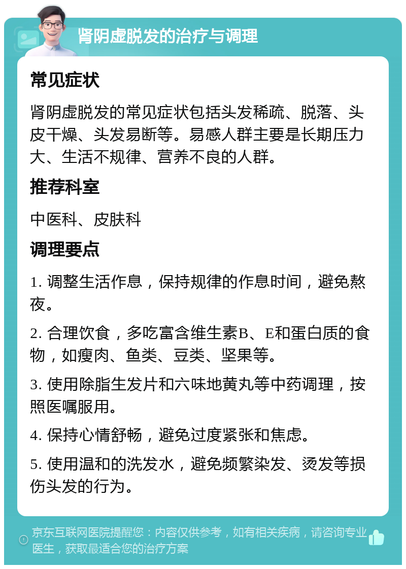 肾阴虚脱发的治疗与调理 常见症状 肾阴虚脱发的常见症状包括头发稀疏、脱落、头皮干燥、头发易断等。易感人群主要是长期压力大、生活不规律、营养不良的人群。 推荐科室 中医科、皮肤科 调理要点 1. 调整生活作息，保持规律的作息时间，避免熬夜。 2. 合理饮食，多吃富含维生素B、E和蛋白质的食物，如瘦肉、鱼类、豆类、坚果等。 3. 使用除脂生发片和六味地黄丸等中药调理，按照医嘱服用。 4. 保持心情舒畅，避免过度紧张和焦虑。 5. 使用温和的洗发水，避免频繁染发、烫发等损伤头发的行为。