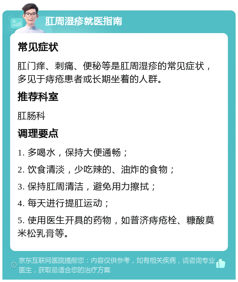 肛周湿疹就医指南 常见症状 肛门痒、刺痛、便秘等是肛周湿疹的常见症状，多见于痔疮患者或长期坐着的人群。 推荐科室 肛肠科 调理要点 1. 多喝水，保持大便通畅； 2. 饮食清淡，少吃辣的、油炸的食物； 3. 保持肛周清洁，避免用力擦拭； 4. 每天进行提肛运动； 5. 使用医生开具的药物，如普济痔疮栓、糠酸莫米松乳膏等。