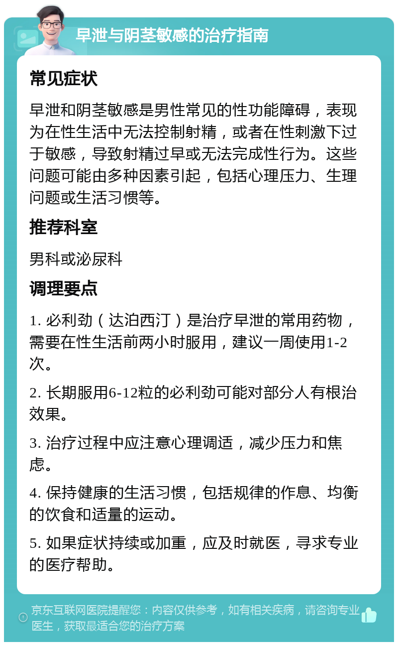 早泄与阴茎敏感的治疗指南 常见症状 早泄和阴茎敏感是男性常见的性功能障碍，表现为在性生活中无法控制射精，或者在性刺激下过于敏感，导致射精过早或无法完成性行为。这些问题可能由多种因素引起，包括心理压力、生理问题或生活习惯等。 推荐科室 男科或泌尿科 调理要点 1. 必利劲（达泊西汀）是治疗早泄的常用药物，需要在性生活前两小时服用，建议一周使用1-2次。 2. 长期服用6-12粒的必利劲可能对部分人有根治效果。 3. 治疗过程中应注意心理调适，减少压力和焦虑。 4. 保持健康的生活习惯，包括规律的作息、均衡的饮食和适量的运动。 5. 如果症状持续或加重，应及时就医，寻求专业的医疗帮助。