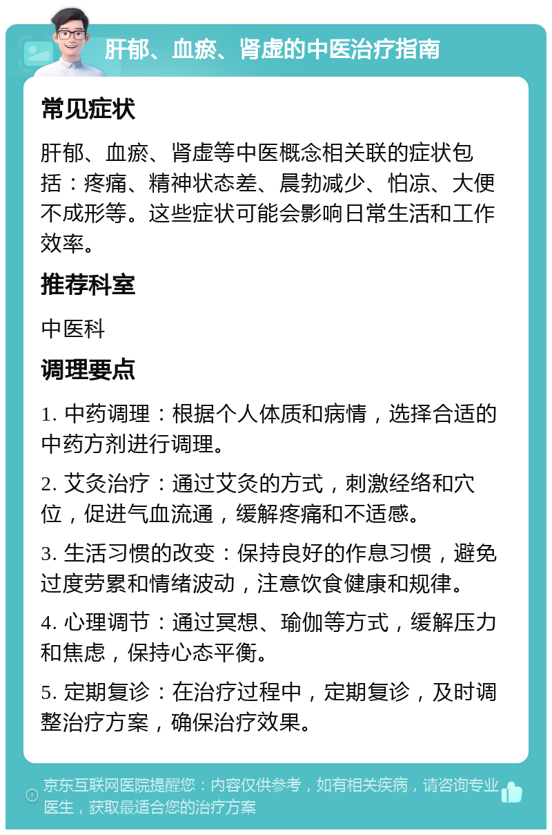 肝郁、血瘀、肾虚的中医治疗指南 常见症状 肝郁、血瘀、肾虚等中医概念相关联的症状包括：疼痛、精神状态差、晨勃减少、怕凉、大便不成形等。这些症状可能会影响日常生活和工作效率。 推荐科室 中医科 调理要点 1. 中药调理：根据个人体质和病情，选择合适的中药方剂进行调理。 2. 艾灸治疗：通过艾灸的方式，刺激经络和穴位，促进气血流通，缓解疼痛和不适感。 3. 生活习惯的改变：保持良好的作息习惯，避免过度劳累和情绪波动，注意饮食健康和规律。 4. 心理调节：通过冥想、瑜伽等方式，缓解压力和焦虑，保持心态平衡。 5. 定期复诊：在治疗过程中，定期复诊，及时调整治疗方案，确保治疗效果。