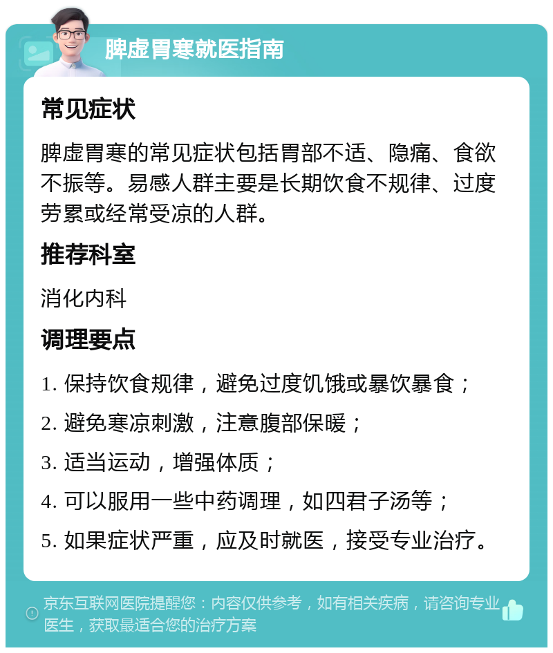 脾虚胃寒就医指南 常见症状 脾虚胃寒的常见症状包括胃部不适、隐痛、食欲不振等。易感人群主要是长期饮食不规律、过度劳累或经常受凉的人群。 推荐科室 消化内科 调理要点 1. 保持饮食规律，避免过度饥饿或暴饮暴食； 2. 避免寒凉刺激，注意腹部保暖； 3. 适当运动，增强体质； 4. 可以服用一些中药调理，如四君子汤等； 5. 如果症状严重，应及时就医，接受专业治疗。