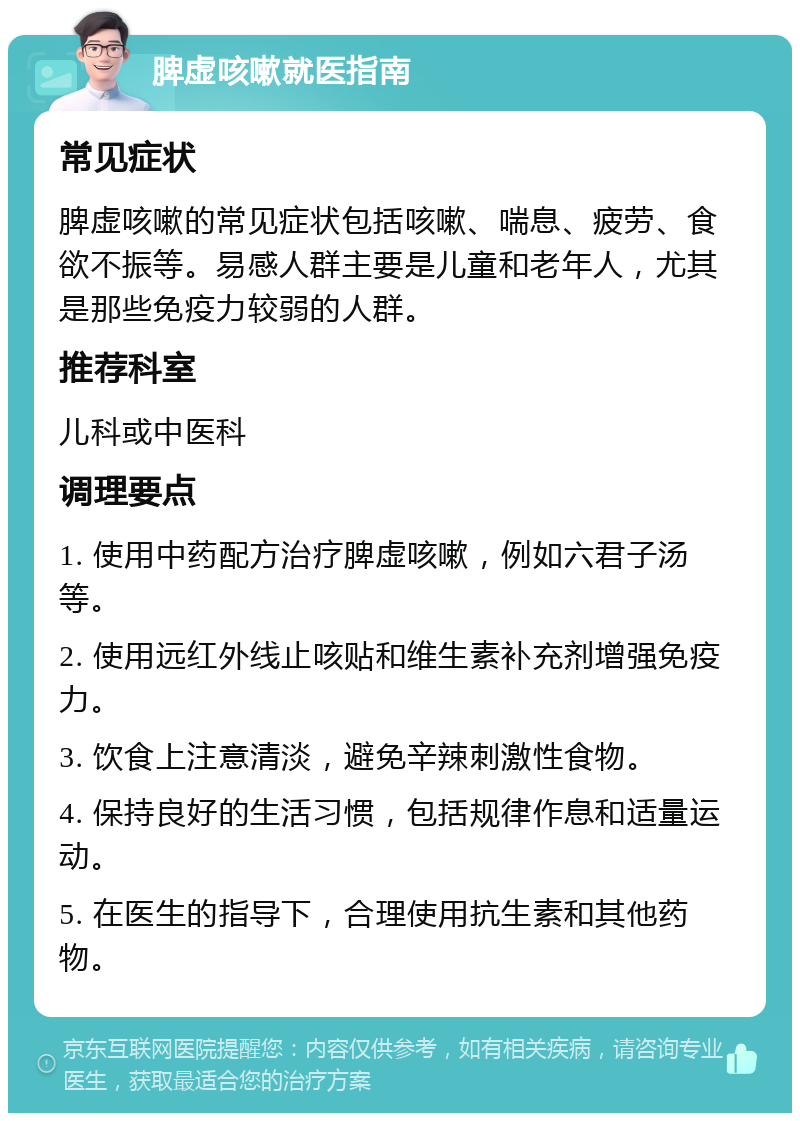 脾虚咳嗽就医指南 常见症状 脾虚咳嗽的常见症状包括咳嗽、喘息、疲劳、食欲不振等。易感人群主要是儿童和老年人，尤其是那些免疫力较弱的人群。 推荐科室 儿科或中医科 调理要点 1. 使用中药配方治疗脾虚咳嗽，例如六君子汤等。 2. 使用远红外线止咳贴和维生素补充剂增强免疫力。 3. 饮食上注意清淡，避免辛辣刺激性食物。 4. 保持良好的生活习惯，包括规律作息和适量运动。 5. 在医生的指导下，合理使用抗生素和其他药物。