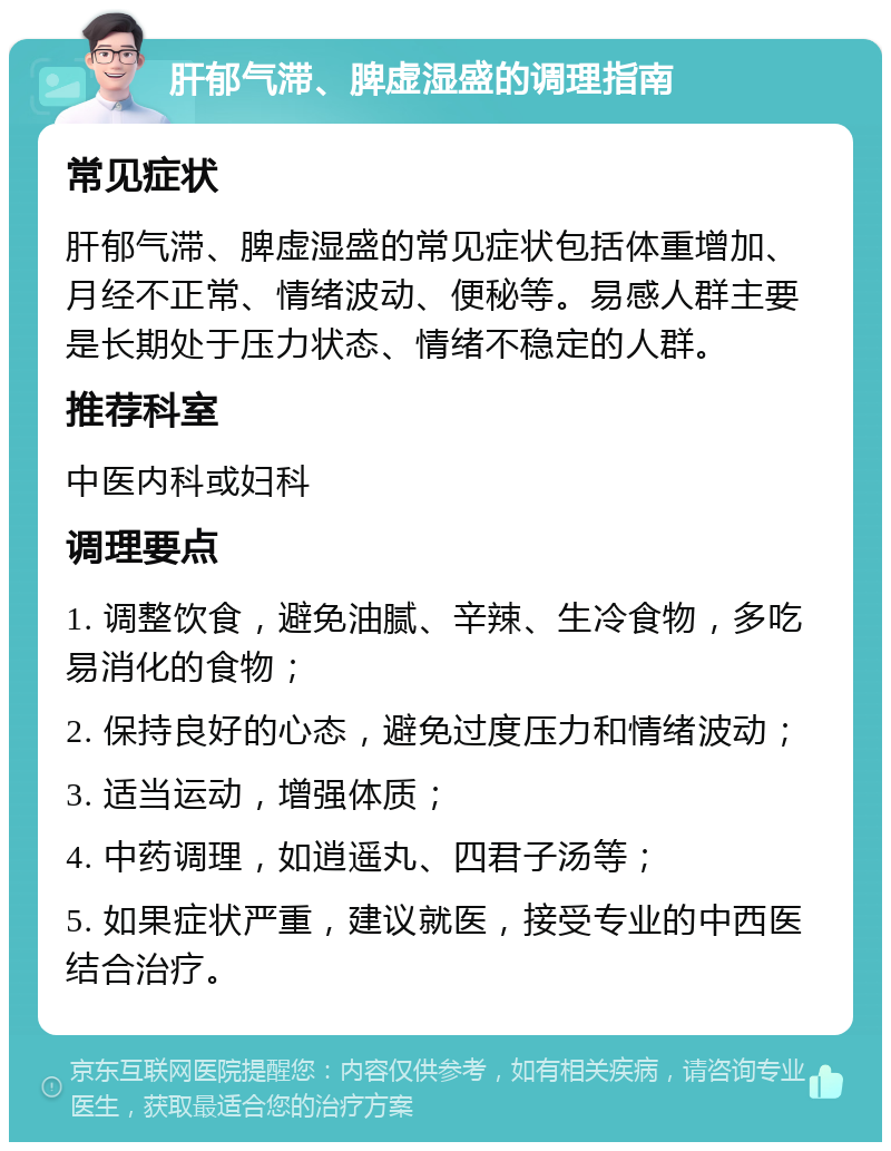 肝郁气滞、脾虚湿盛的调理指南 常见症状 肝郁气滞、脾虚湿盛的常见症状包括体重增加、月经不正常、情绪波动、便秘等。易感人群主要是长期处于压力状态、情绪不稳定的人群。 推荐科室 中医内科或妇科 调理要点 1. 调整饮食，避免油腻、辛辣、生冷食物，多吃易消化的食物； 2. 保持良好的心态，避免过度压力和情绪波动； 3. 适当运动，增强体质； 4. 中药调理，如逍遥丸、四君子汤等； 5. 如果症状严重，建议就医，接受专业的中西医结合治疗。