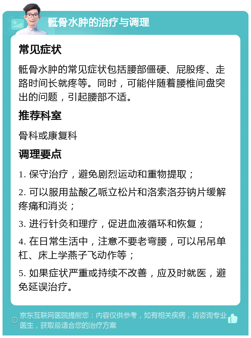 骶骨水肿的治疗与调理 常见症状 骶骨水肿的常见症状包括腰部僵硬、屁股疼、走路时间长就疼等。同时，可能伴随着腰椎间盘突出的问题，引起腰部不适。 推荐科室 骨科或康复科 调理要点 1. 保守治疗，避免剧烈运动和重物提取； 2. 可以服用盐酸乙哌立松片和洛索洛芬钠片缓解疼痛和消炎； 3. 进行针灸和理疗，促进血液循环和恢复； 4. 在日常生活中，注意不要老弯腰，可以吊吊单杠、床上学燕子飞动作等； 5. 如果症状严重或持续不改善，应及时就医，避免延误治疗。