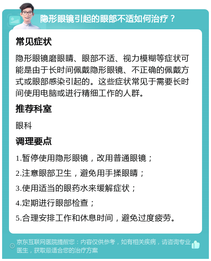 隐形眼镜引起的眼部不适如何治疗？ 常见症状 隐形眼镜磨眼睛、眼部不适、视力模糊等症状可能是由于长时间佩戴隐形眼镜、不正确的佩戴方式或眼部感染引起的。这些症状常见于需要长时间使用电脑或进行精细工作的人群。 推荐科室 眼科 调理要点 1.暂停使用隐形眼镜，改用普通眼镜； 2.注意眼部卫生，避免用手揉眼睛； 3.使用适当的眼药水来缓解症状； 4.定期进行眼部检查； 5.合理安排工作和休息时间，避免过度疲劳。