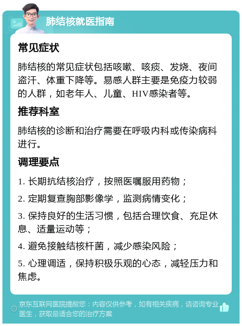 肺结核就医指南 常见症状 肺结核的常见症状包括咳嗽、咳痰、发烧、夜间盗汗、体重下降等。易感人群主要是免疫力较弱的人群，如老年人、儿童、HIV感染者等。 推荐科室 肺结核的诊断和治疗需要在呼吸内科或传染病科进行。 调理要点 1. 长期抗结核治疗，按照医嘱服用药物； 2. 定期复查胸部影像学，监测病情变化； 3. 保持良好的生活习惯，包括合理饮食、充足休息、适量运动等； 4. 避免接触结核杆菌，减少感染风险； 5. 心理调适，保持积极乐观的心态，减轻压力和焦虑。