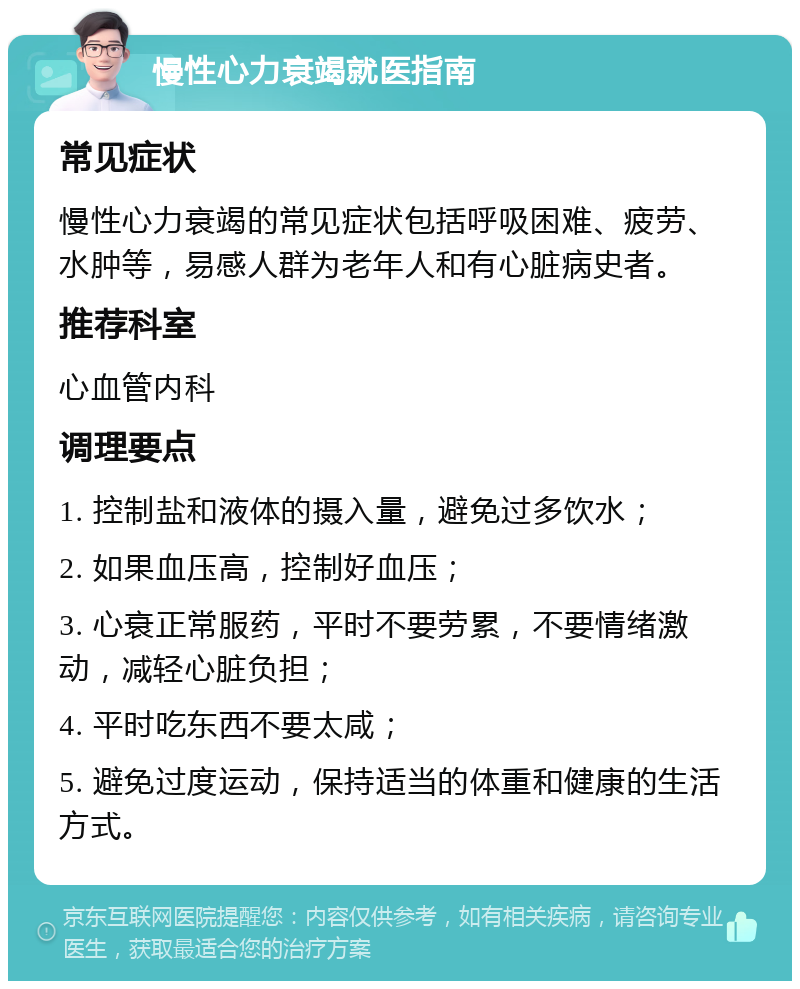 慢性心力衰竭就医指南 常见症状 慢性心力衰竭的常见症状包括呼吸困难、疲劳、水肿等，易感人群为老年人和有心脏病史者。 推荐科室 心血管内科 调理要点 1. 控制盐和液体的摄入量，避免过多饮水； 2. 如果血压高，控制好血压； 3. 心衰正常服药，平时不要劳累，不要情绪激动，减轻心脏负担； 4. 平时吃东西不要太咸； 5. 避免过度运动，保持适当的体重和健康的生活方式。