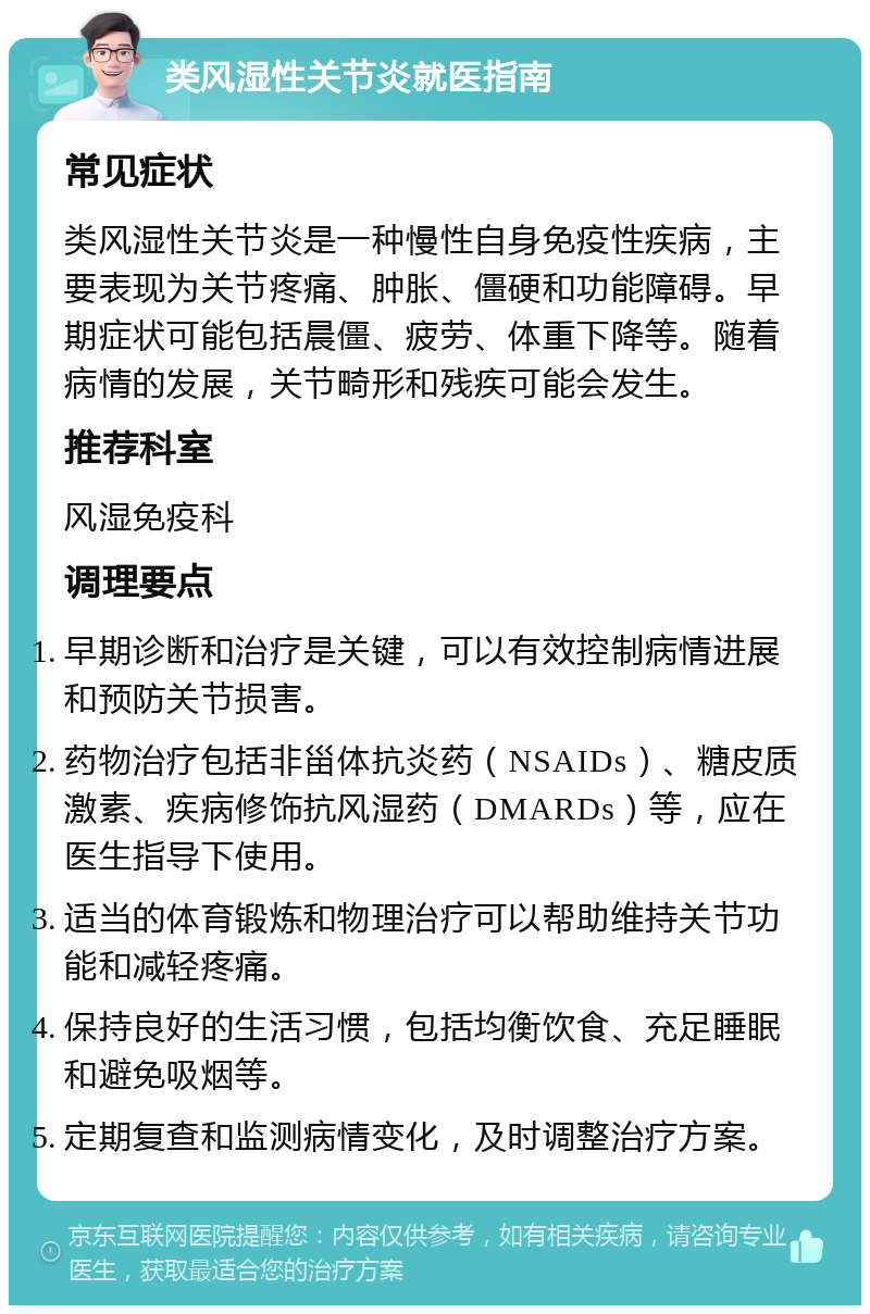 类风湿性关节炎就医指南 常见症状 类风湿性关节炎是一种慢性自身免疫性疾病，主要表现为关节疼痛、肿胀、僵硬和功能障碍。早期症状可能包括晨僵、疲劳、体重下降等。随着病情的发展，关节畸形和残疾可能会发生。 推荐科室 风湿免疫科 调理要点 早期诊断和治疗是关键，可以有效控制病情进展和预防关节损害。 药物治疗包括非甾体抗炎药（NSAIDs）、糖皮质激素、疾病修饰抗风湿药（DMARDs）等，应在医生指导下使用。 适当的体育锻炼和物理治疗可以帮助维持关节功能和减轻疼痛。 保持良好的生活习惯，包括均衡饮食、充足睡眠和避免吸烟等。 定期复查和监测病情变化，及时调整治疗方案。