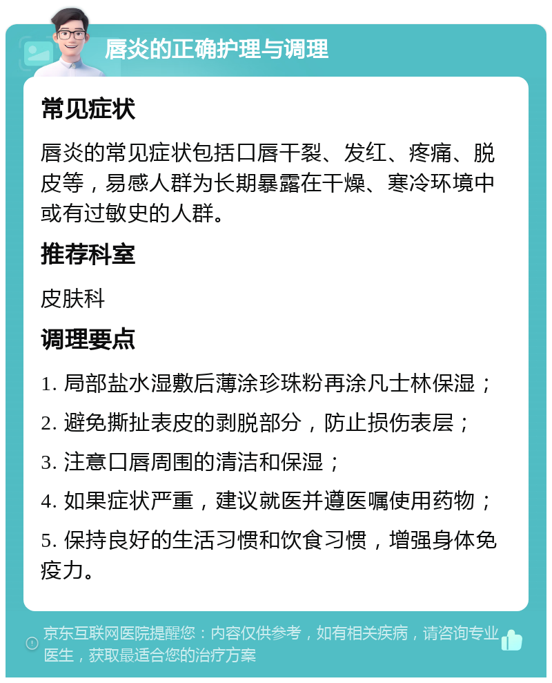 唇炎的正确护理与调理 常见症状 唇炎的常见症状包括口唇干裂、发红、疼痛、脱皮等，易感人群为长期暴露在干燥、寒冷环境中或有过敏史的人群。 推荐科室 皮肤科 调理要点 1. 局部盐水湿敷后薄涂珍珠粉再涂凡士林保湿； 2. 避免撕扯表皮的剥脱部分，防止损伤表层； 3. 注意口唇周围的清洁和保湿； 4. 如果症状严重，建议就医并遵医嘱使用药物； 5. 保持良好的生活习惯和饮食习惯，增强身体免疫力。