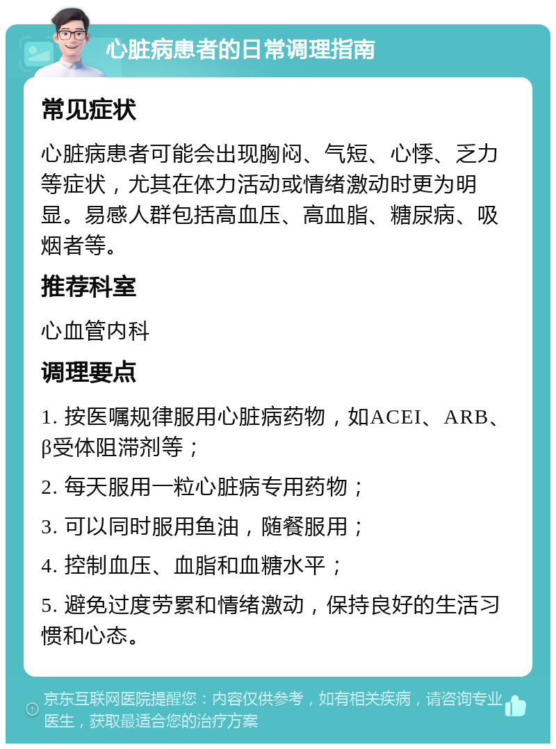 心脏病患者的日常调理指南 常见症状 心脏病患者可能会出现胸闷、气短、心悸、乏力等症状，尤其在体力活动或情绪激动时更为明显。易感人群包括高血压、高血脂、糖尿病、吸烟者等。 推荐科室 心血管内科 调理要点 1. 按医嘱规律服用心脏病药物，如ACEI、ARB、β受体阻滞剂等； 2. 每天服用一粒心脏病专用药物； 3. 可以同时服用鱼油，随餐服用； 4. 控制血压、血脂和血糖水平； 5. 避免过度劳累和情绪激动，保持良好的生活习惯和心态。