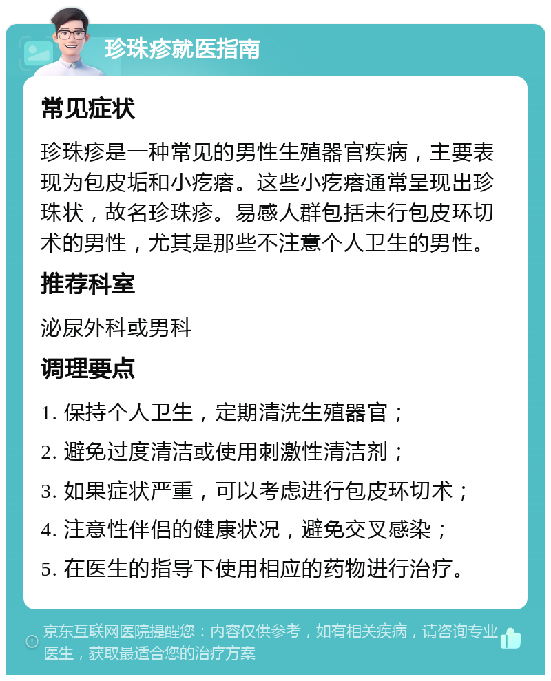 珍珠疹就医指南 常见症状 珍珠疹是一种常见的男性生殖器官疾病，主要表现为包皮垢和小疙瘩。这些小疙瘩通常呈现出珍珠状，故名珍珠疹。易感人群包括未行包皮环切术的男性，尤其是那些不注意个人卫生的男性。 推荐科室 泌尿外科或男科 调理要点 1. 保持个人卫生，定期清洗生殖器官； 2. 避免过度清洁或使用刺激性清洁剂； 3. 如果症状严重，可以考虑进行包皮环切术； 4. 注意性伴侣的健康状况，避免交叉感染； 5. 在医生的指导下使用相应的药物进行治疗。