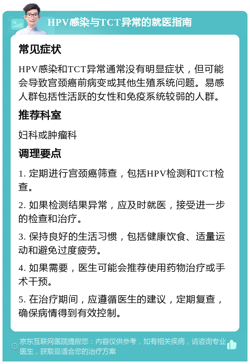 HPV感染与TCT异常的就医指南 常见症状 HPV感染和TCT异常通常没有明显症状，但可能会导致宫颈癌前病变或其他生殖系统问题。易感人群包括性活跃的女性和免疫系统较弱的人群。 推荐科室 妇科或肿瘤科 调理要点 1. 定期进行宫颈癌筛查，包括HPV检测和TCT检查。 2. 如果检测结果异常，应及时就医，接受进一步的检查和治疗。 3. 保持良好的生活习惯，包括健康饮食、适量运动和避免过度疲劳。 4. 如果需要，医生可能会推荐使用药物治疗或手术干预。 5. 在治疗期间，应遵循医生的建议，定期复查，确保病情得到有效控制。