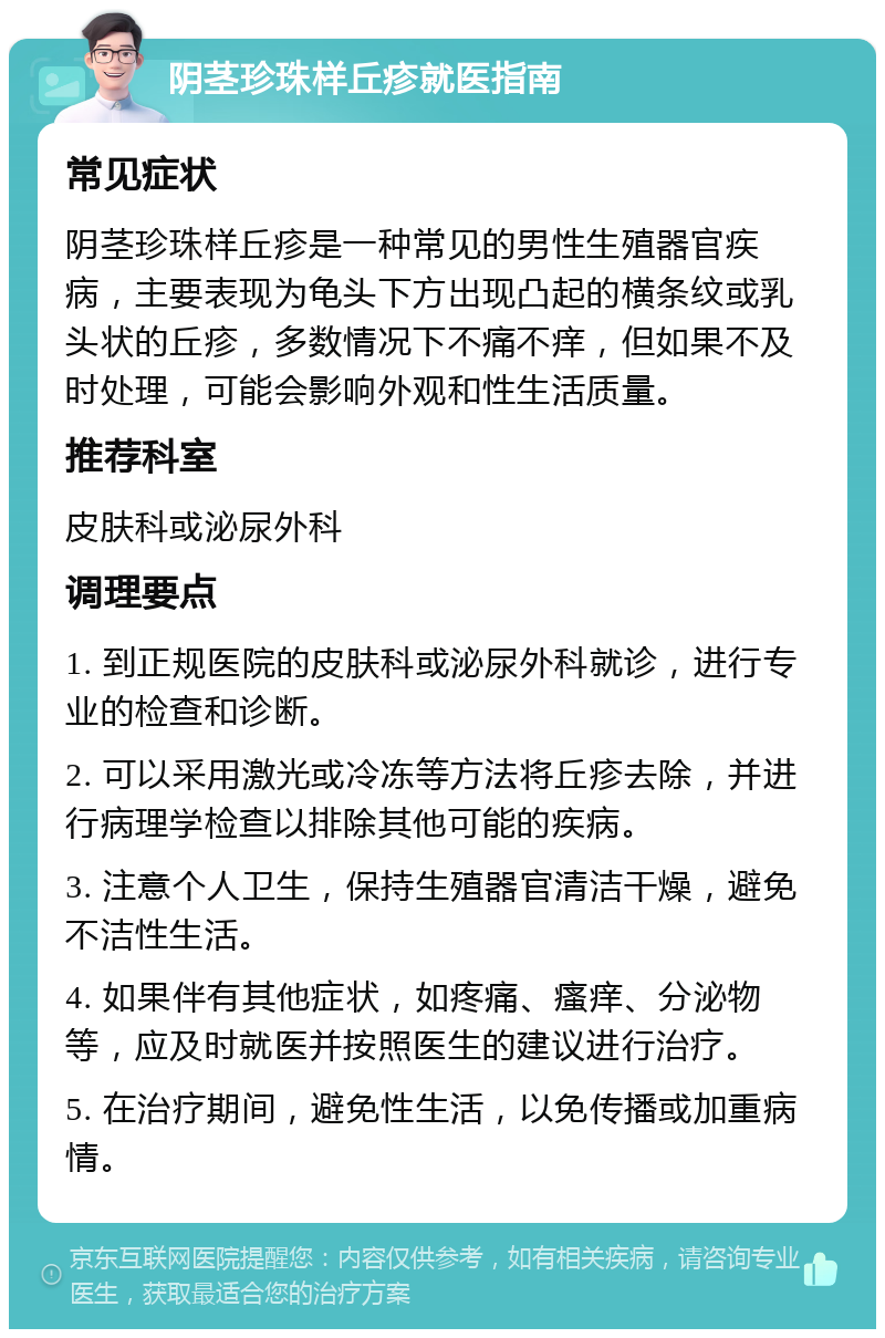 阴茎珍珠样丘疹就医指南 常见症状 阴茎珍珠样丘疹是一种常见的男性生殖器官疾病，主要表现为龟头下方出现凸起的横条纹或乳头状的丘疹，多数情况下不痛不痒，但如果不及时处理，可能会影响外观和性生活质量。 推荐科室 皮肤科或泌尿外科 调理要点 1. 到正规医院的皮肤科或泌尿外科就诊，进行专业的检查和诊断。 2. 可以采用激光或冷冻等方法将丘疹去除，并进行病理学检查以排除其他可能的疾病。 3. 注意个人卫生，保持生殖器官清洁干燥，避免不洁性生活。 4. 如果伴有其他症状，如疼痛、瘙痒、分泌物等，应及时就医并按照医生的建议进行治疗。 5. 在治疗期间，避免性生活，以免传播或加重病情。