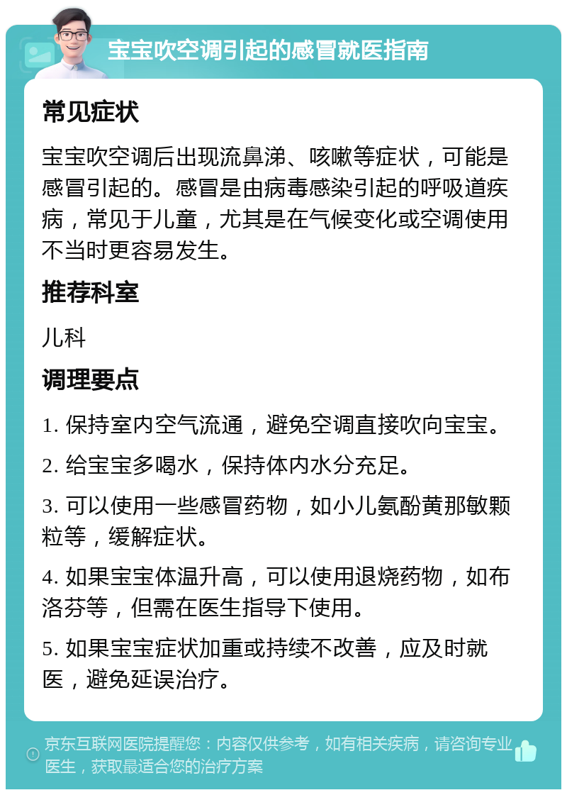 宝宝吹空调引起的感冒就医指南 常见症状 宝宝吹空调后出现流鼻涕、咳嗽等症状，可能是感冒引起的。感冒是由病毒感染引起的呼吸道疾病，常见于儿童，尤其是在气候变化或空调使用不当时更容易发生。 推荐科室 儿科 调理要点 1. 保持室内空气流通，避免空调直接吹向宝宝。 2. 给宝宝多喝水，保持体内水分充足。 3. 可以使用一些感冒药物，如小儿氨酚黄那敏颗粒等，缓解症状。 4. 如果宝宝体温升高，可以使用退烧药物，如布洛芬等，但需在医生指导下使用。 5. 如果宝宝症状加重或持续不改善，应及时就医，避免延误治疗。