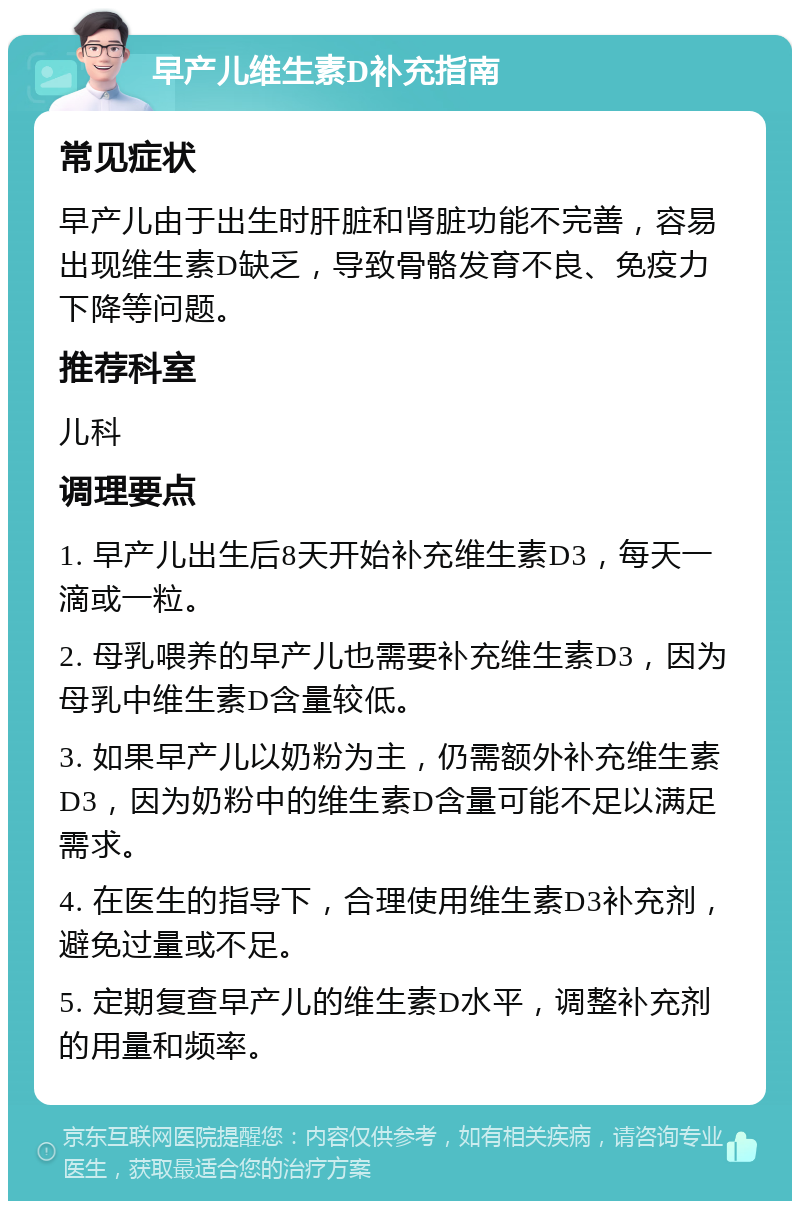 早产儿维生素D补充指南 常见症状 早产儿由于出生时肝脏和肾脏功能不完善，容易出现维生素D缺乏，导致骨骼发育不良、免疫力下降等问题。 推荐科室 儿科 调理要点 1. 早产儿出生后8天开始补充维生素D3，每天一滴或一粒。 2. 母乳喂养的早产儿也需要补充维生素D3，因为母乳中维生素D含量较低。 3. 如果早产儿以奶粉为主，仍需额外补充维生素D3，因为奶粉中的维生素D含量可能不足以满足需求。 4. 在医生的指导下，合理使用维生素D3补充剂，避免过量或不足。 5. 定期复查早产儿的维生素D水平，调整补充剂的用量和频率。