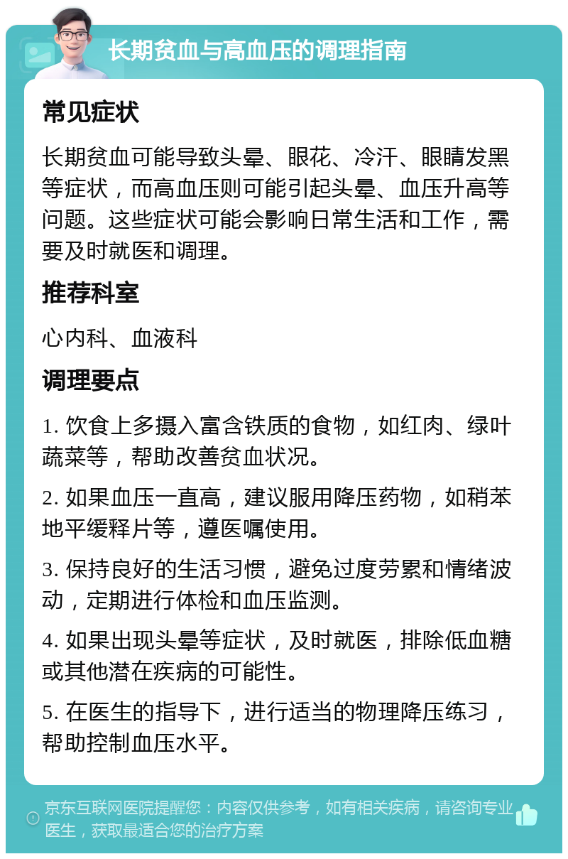 长期贫血与高血压的调理指南 常见症状 长期贫血可能导致头晕、眼花、冷汗、眼睛发黑等症状，而高血压则可能引起头晕、血压升高等问题。这些症状可能会影响日常生活和工作，需要及时就医和调理。 推荐科室 心内科、血液科 调理要点 1. 饮食上多摄入富含铁质的食物，如红肉、绿叶蔬菜等，帮助改善贫血状况。 2. 如果血压一直高，建议服用降压药物，如稍苯地平缓释片等，遵医嘱使用。 3. 保持良好的生活习惯，避免过度劳累和情绪波动，定期进行体检和血压监测。 4. 如果出现头晕等症状，及时就医，排除低血糖或其他潜在疾病的可能性。 5. 在医生的指导下，进行适当的物理降压练习，帮助控制血压水平。