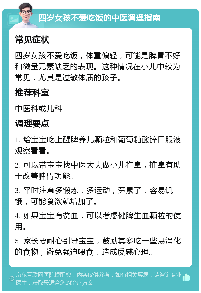 四岁女孩不爱吃饭的中医调理指南 常见症状 四岁女孩不爱吃饭，体重偏轻，可能是脾胃不好和微量元素缺乏的表现。这种情况在小儿中较为常见，尤其是过敏体质的孩子。 推荐科室 中医科或儿科 调理要点 1. 给宝宝吃上醒脾养儿颗粒和葡萄糖酸锌口服液观察看看。 2. 可以带宝宝找中医大夫做小儿推拿，推拿有助于改善脾胃功能。 3. 平时注意多锻炼，多运动，劳累了，容易饥饿，可能食欲就增加了。 4. 如果宝宝有贫血，可以考虑健脾生血颗粒的使用。 5. 家长要耐心引导宝宝，鼓励其多吃一些易消化的食物，避免强迫喂食，造成反感心理。