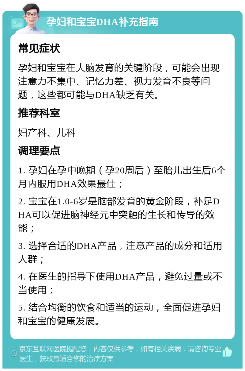 孕妇和宝宝DHA补充指南 常见症状 孕妇和宝宝在大脑发育的关键阶段，可能会出现注意力不集中、记忆力差、视力发育不良等问题，这些都可能与DHA缺乏有关。 推荐科室 妇产科、儿科 调理要点 1. 孕妇在孕中晚期（孕20周后）至胎儿出生后6个月内服用DHA效果最佳； 2. 宝宝在1.0-6岁是脑部发育的黄金阶段，补足DHA可以促进脑神经元中突触的生长和传导的效能； 3. 选择合适的DHA产品，注意产品的成分和适用人群； 4. 在医生的指导下使用DHA产品，避免过量或不当使用； 5. 结合均衡的饮食和适当的运动，全面促进孕妇和宝宝的健康发展。