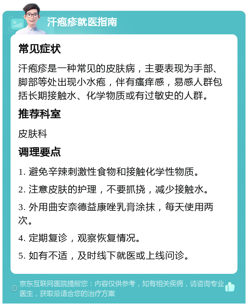 汗疱疹就医指南 常见症状 汗疱疹是一种常见的皮肤病，主要表现为手部、脚部等处出现小水疱，伴有瘙痒感，易感人群包括长期接触水、化学物质或有过敏史的人群。 推荐科室 皮肤科 调理要点 1. 避免辛辣刺激性食物和接触化学性物质。 2. 注意皮肤的护理，不要抓挠，减少接触水。 3. 外用曲安奈德益康唑乳膏涂抹，每天使用两次。 4. 定期复诊，观察恢复情况。 5. 如有不适，及时线下就医或上线问诊。