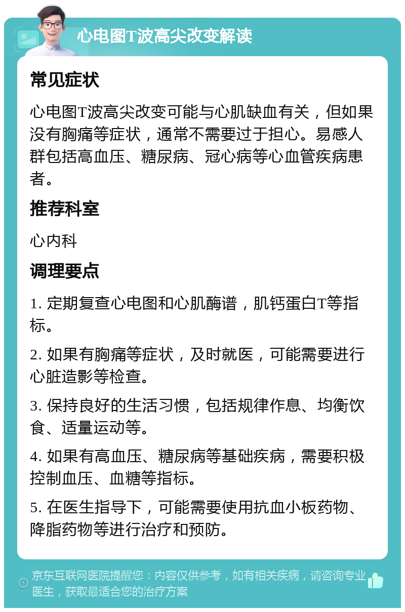 心电图T波高尖改变解读 常见症状 心电图T波高尖改变可能与心肌缺血有关，但如果没有胸痛等症状，通常不需要过于担心。易感人群包括高血压、糖尿病、冠心病等心血管疾病患者。 推荐科室 心内科 调理要点 1. 定期复查心电图和心肌酶谱，肌钙蛋白T等指标。 2. 如果有胸痛等症状，及时就医，可能需要进行心脏造影等检查。 3. 保持良好的生活习惯，包括规律作息、均衡饮食、适量运动等。 4. 如果有高血压、糖尿病等基础疾病，需要积极控制血压、血糖等指标。 5. 在医生指导下，可能需要使用抗血小板药物、降脂药物等进行治疗和预防。