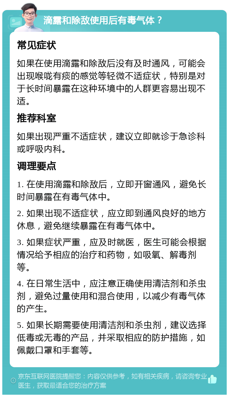 滴露和除敌使用后有毒气体？ 常见症状 如果在使用滴露和除敌后没有及时通风，可能会出现喉咙有痰的感觉等轻微不适症状，特别是对于长时间暴露在这种环境中的人群更容易出现不适。 推荐科室 如果出现严重不适症状，建议立即就诊于急诊科或呼吸内科。 调理要点 1. 在使用滴露和除敌后，立即开窗通风，避免长时间暴露在有毒气体中。 2. 如果出现不适症状，应立即到通风良好的地方休息，避免继续暴露在有毒气体中。 3. 如果症状严重，应及时就医，医生可能会根据情况给予相应的治疗和药物，如吸氧、解毒剂等。 4. 在日常生活中，应注意正确使用清洁剂和杀虫剂，避免过量使用和混合使用，以减少有毒气体的产生。 5. 如果长期需要使用清洁剂和杀虫剂，建议选择低毒或无毒的产品，并采取相应的防护措施，如佩戴口罩和手套等。