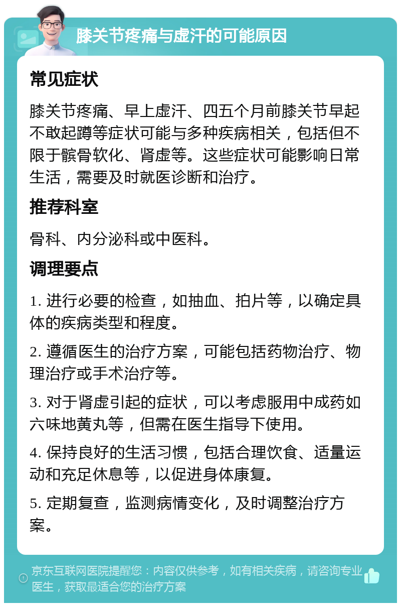 膝关节疼痛与虚汗的可能原因 常见症状 膝关节疼痛、早上虚汗、四五个月前膝关节早起不敢起蹲等症状可能与多种疾病相关，包括但不限于髌骨软化、肾虚等。这些症状可能影响日常生活，需要及时就医诊断和治疗。 推荐科室 骨科、内分泌科或中医科。 调理要点 1. 进行必要的检查，如抽血、拍片等，以确定具体的疾病类型和程度。 2. 遵循医生的治疗方案，可能包括药物治疗、物理治疗或手术治疗等。 3. 对于肾虚引起的症状，可以考虑服用中成药如六味地黄丸等，但需在医生指导下使用。 4. 保持良好的生活习惯，包括合理饮食、适量运动和充足休息等，以促进身体康复。 5. 定期复查，监测病情变化，及时调整治疗方案。