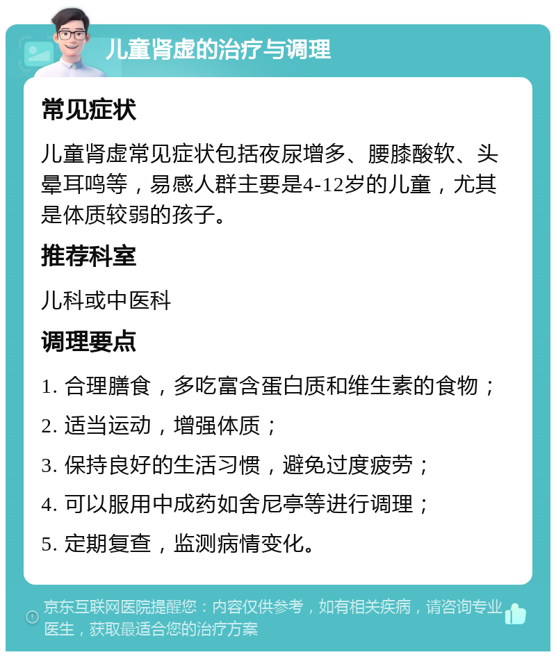 儿童肾虚的治疗与调理 常见症状 儿童肾虚常见症状包括夜尿增多、腰膝酸软、头晕耳鸣等，易感人群主要是4-12岁的儿童，尤其是体质较弱的孩子。 推荐科室 儿科或中医科 调理要点 1. 合理膳食，多吃富含蛋白质和维生素的食物； 2. 适当运动，增强体质； 3. 保持良好的生活习惯，避免过度疲劳； 4. 可以服用中成药如舍尼亭等进行调理； 5. 定期复查，监测病情变化。