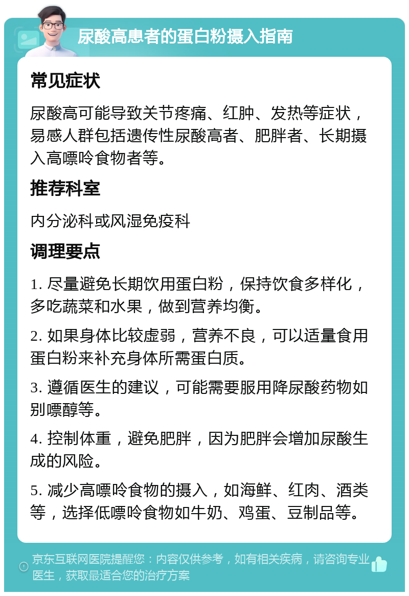 尿酸高患者的蛋白粉摄入指南 常见症状 尿酸高可能导致关节疼痛、红肿、发热等症状，易感人群包括遗传性尿酸高者、肥胖者、长期摄入高嘌呤食物者等。 推荐科室 内分泌科或风湿免疫科 调理要点 1. 尽量避免长期饮用蛋白粉，保持饮食多样化，多吃蔬菜和水果，做到营养均衡。 2. 如果身体比较虚弱，营养不良，可以适量食用蛋白粉来补充身体所需蛋白质。 3. 遵循医生的建议，可能需要服用降尿酸药物如别嘌醇等。 4. 控制体重，避免肥胖，因为肥胖会增加尿酸生成的风险。 5. 减少高嘌呤食物的摄入，如海鲜、红肉、酒类等，选择低嘌呤食物如牛奶、鸡蛋、豆制品等。