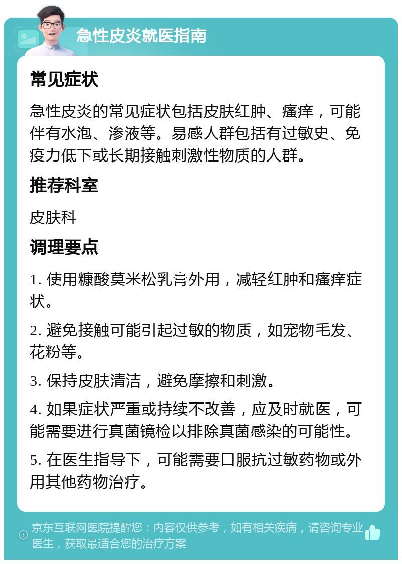 急性皮炎就医指南 常见症状 急性皮炎的常见症状包括皮肤红肿、瘙痒，可能伴有水泡、渗液等。易感人群包括有过敏史、免疫力低下或长期接触刺激性物质的人群。 推荐科室 皮肤科 调理要点 1. 使用糠酸莫米松乳膏外用，减轻红肿和瘙痒症状。 2. 避免接触可能引起过敏的物质，如宠物毛发、花粉等。 3. 保持皮肤清洁，避免摩擦和刺激。 4. 如果症状严重或持续不改善，应及时就医，可能需要进行真菌镜检以排除真菌感染的可能性。 5. 在医生指导下，可能需要口服抗过敏药物或外用其他药物治疗。