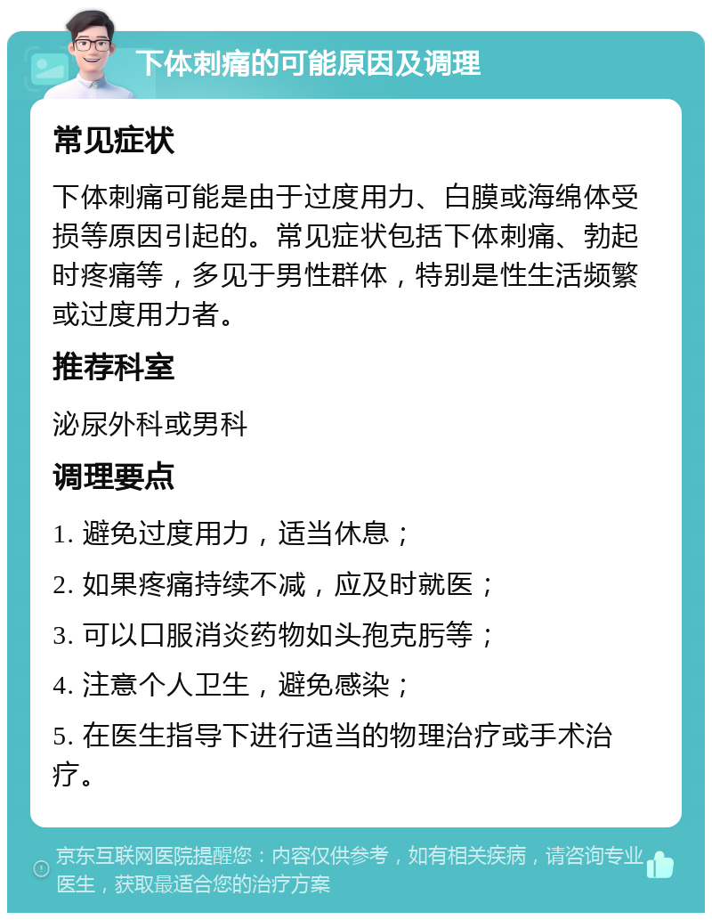 下体刺痛的可能原因及调理 常见症状 下体刺痛可能是由于过度用力、白膜或海绵体受损等原因引起的。常见症状包括下体刺痛、勃起时疼痛等，多见于男性群体，特别是性生活频繁或过度用力者。 推荐科室 泌尿外科或男科 调理要点 1. 避免过度用力，适当休息； 2. 如果疼痛持续不减，应及时就医； 3. 可以口服消炎药物如头孢克肟等； 4. 注意个人卫生，避免感染； 5. 在医生指导下进行适当的物理治疗或手术治疗。