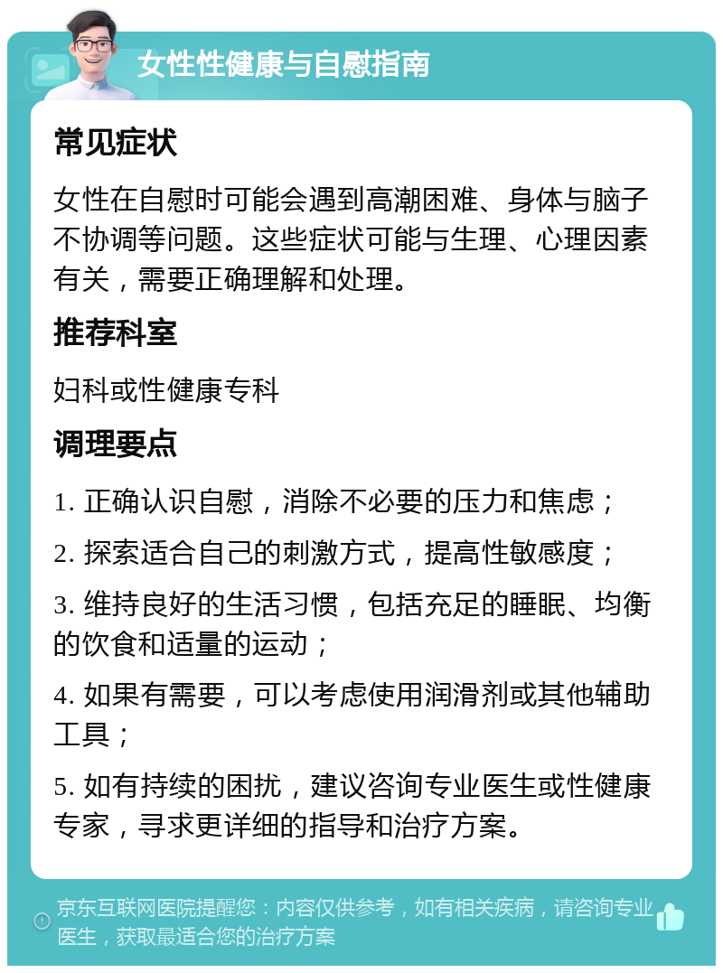 女性性健康与自慰指南 常见症状 女性在自慰时可能会遇到高潮困难、身体与脑子不协调等问题。这些症状可能与生理、心理因素有关，需要正确理解和处理。 推荐科室 妇科或性健康专科 调理要点 1. 正确认识自慰，消除不必要的压力和焦虑； 2. 探索适合自己的刺激方式，提高性敏感度； 3. 维持良好的生活习惯，包括充足的睡眠、均衡的饮食和适量的运动； 4. 如果有需要，可以考虑使用润滑剂或其他辅助工具； 5. 如有持续的困扰，建议咨询专业医生或性健康专家，寻求更详细的指导和治疗方案。