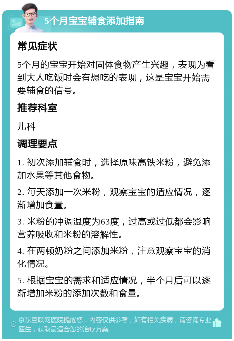 5个月宝宝辅食添加指南 常见症状 5个月的宝宝开始对固体食物产生兴趣，表现为看到大人吃饭时会有想吃的表现，这是宝宝开始需要辅食的信号。 推荐科室 儿科 调理要点 1. 初次添加辅食时，选择原味高铁米粉，避免添加水果等其他食物。 2. 每天添加一次米粉，观察宝宝的适应情况，逐渐增加食量。 3. 米粉的冲调温度为63度，过高或过低都会影响营养吸收和米粉的溶解性。 4. 在两顿奶粉之间添加米粉，注意观察宝宝的消化情况。 5. 根据宝宝的需求和适应情况，半个月后可以逐渐增加米粉的添加次数和食量。