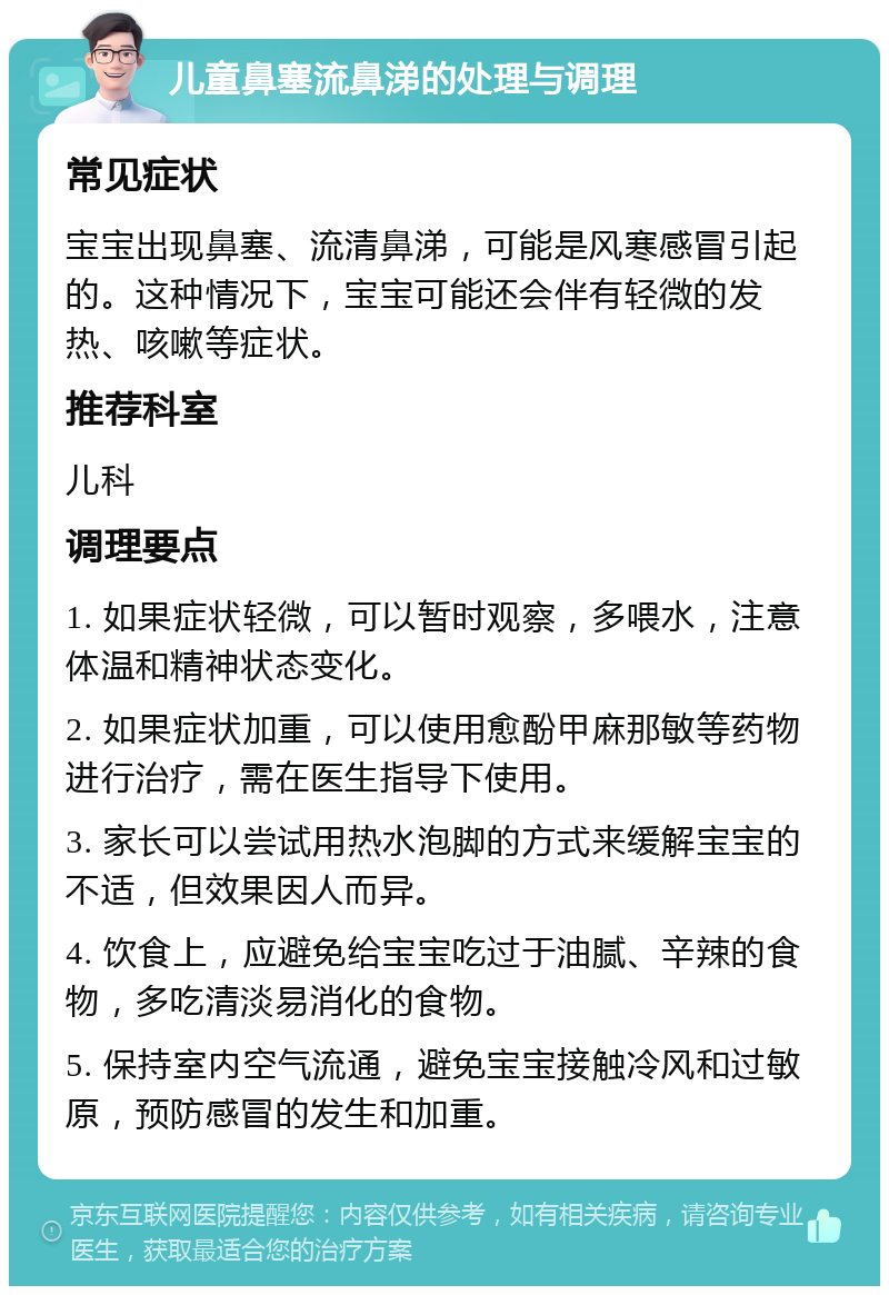 儿童鼻塞流鼻涕的处理与调理 常见症状 宝宝出现鼻塞、流清鼻涕，可能是风寒感冒引起的。这种情况下，宝宝可能还会伴有轻微的发热、咳嗽等症状。 推荐科室 儿科 调理要点 1. 如果症状轻微，可以暂时观察，多喂水，注意体温和精神状态变化。 2. 如果症状加重，可以使用愈酚甲麻那敏等药物进行治疗，需在医生指导下使用。 3. 家长可以尝试用热水泡脚的方式来缓解宝宝的不适，但效果因人而异。 4. 饮食上，应避免给宝宝吃过于油腻、辛辣的食物，多吃清淡易消化的食物。 5. 保持室内空气流通，避免宝宝接触冷风和过敏原，预防感冒的发生和加重。