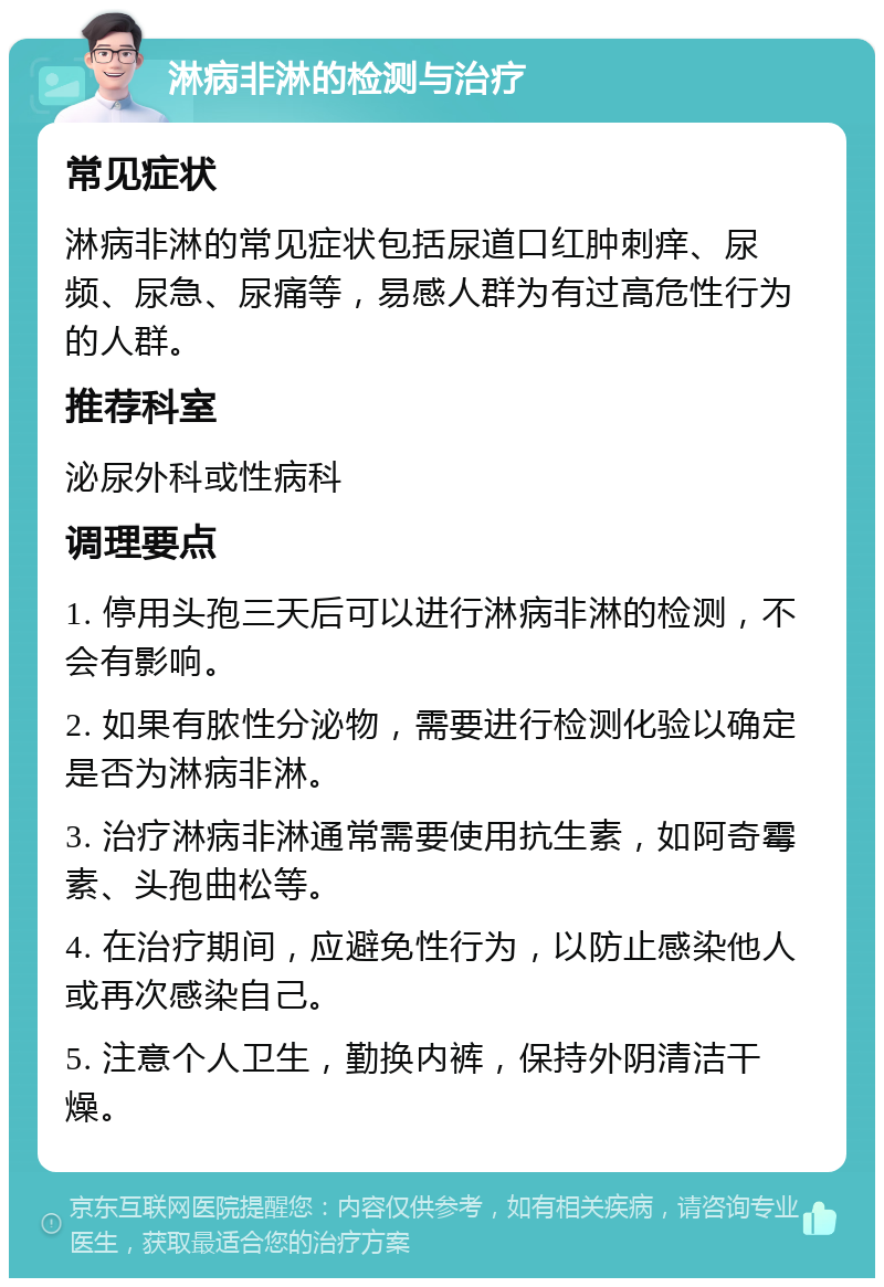 淋病非淋的检测与治疗 常见症状 淋病非淋的常见症状包括尿道口红肿刺痒、尿频、尿急、尿痛等，易感人群为有过高危性行为的人群。 推荐科室 泌尿外科或性病科 调理要点 1. 停用头孢三天后可以进行淋病非淋的检测，不会有影响。 2. 如果有脓性分泌物，需要进行检测化验以确定是否为淋病非淋。 3. 治疗淋病非淋通常需要使用抗生素，如阿奇霉素、头孢曲松等。 4. 在治疗期间，应避免性行为，以防止感染他人或再次感染自己。 5. 注意个人卫生，勤换内裤，保持外阴清洁干燥。