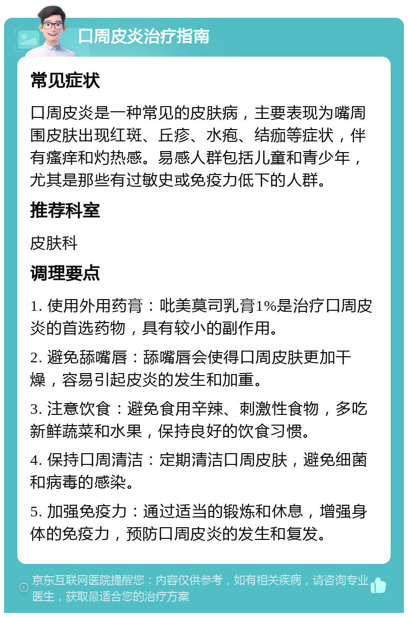 口周皮炎治疗指南 常见症状 口周皮炎是一种常见的皮肤病，主要表现为嘴周围皮肤出现红斑、丘疹、水疱、结痂等症状，伴有瘙痒和灼热感。易感人群包括儿童和青少年，尤其是那些有过敏史或免疫力低下的人群。 推荐科室 皮肤科 调理要点 1. 使用外用药膏：吡美莫司乳膏1%是治疗口周皮炎的首选药物，具有较小的副作用。 2. 避免舔嘴唇：舔嘴唇会使得口周皮肤更加干燥，容易引起皮炎的发生和加重。 3. 注意饮食：避免食用辛辣、刺激性食物，多吃新鲜蔬菜和水果，保持良好的饮食习惯。 4. 保持口周清洁：定期清洁口周皮肤，避免细菌和病毒的感染。 5. 加强免疫力：通过适当的锻炼和休息，增强身体的免疫力，预防口周皮炎的发生和复发。