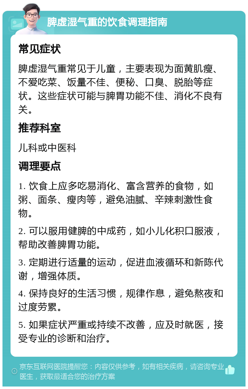 脾虚湿气重的饮食调理指南 常见症状 脾虚湿气重常见于儿童，主要表现为面黄肌瘦、不爱吃菜、饭量不佳、便秘、口臭、脱胎等症状。这些症状可能与脾胃功能不佳、消化不良有关。 推荐科室 儿科或中医科 调理要点 1. 饮食上应多吃易消化、富含营养的食物，如粥、面条、瘦肉等，避免油腻、辛辣刺激性食物。 2. 可以服用健脾的中成药，如小儿化积口服液，帮助改善脾胃功能。 3. 定期进行适量的运动，促进血液循环和新陈代谢，增强体质。 4. 保持良好的生活习惯，规律作息，避免熬夜和过度劳累。 5. 如果症状严重或持续不改善，应及时就医，接受专业的诊断和治疗。