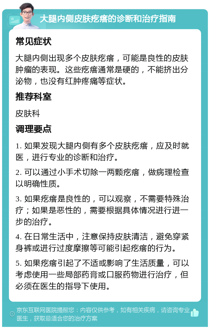 大腿内侧皮肤疙瘩的诊断和治疗指南 常见症状 大腿内侧出现多个皮肤疙瘩，可能是良性的皮肤肿瘤的表现。这些疙瘩通常是硬的，不能挤出分泌物，也没有红肿疼痛等症状。 推荐科室 皮肤科 调理要点 1. 如果发现大腿内侧有多个皮肤疙瘩，应及时就医，进行专业的诊断和治疗。 2. 可以通过小手术切除一两颗疙瘩，做病理检查以明确性质。 3. 如果疙瘩是良性的，可以观察，不需要特殊治疗；如果是恶性的，需要根据具体情况进行进一步的治疗。 4. 在日常生活中，注意保持皮肤清洁，避免穿紧身裤或进行过度摩擦等可能引起疙瘩的行为。 5. 如果疙瘩引起了不适或影响了生活质量，可以考虑使用一些局部药膏或口服药物进行治疗，但必须在医生的指导下使用。