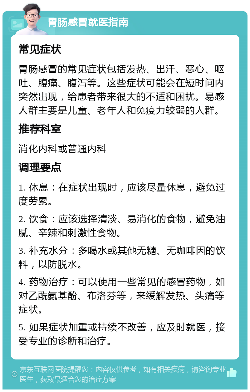 胃肠感冒就医指南 常见症状 胃肠感冒的常见症状包括发热、出汗、恶心、呕吐、腹痛、腹泻等。这些症状可能会在短时间内突然出现，给患者带来很大的不适和困扰。易感人群主要是儿童、老年人和免疫力较弱的人群。 推荐科室 消化内科或普通内科 调理要点 1. 休息：在症状出现时，应该尽量休息，避免过度劳累。 2. 饮食：应该选择清淡、易消化的食物，避免油腻、辛辣和刺激性食物。 3. 补充水分：多喝水或其他无糖、无咖啡因的饮料，以防脱水。 4. 药物治疗：可以使用一些常见的感冒药物，如对乙酰氨基酚、布洛芬等，来缓解发热、头痛等症状。 5. 如果症状加重或持续不改善，应及时就医，接受专业的诊断和治疗。