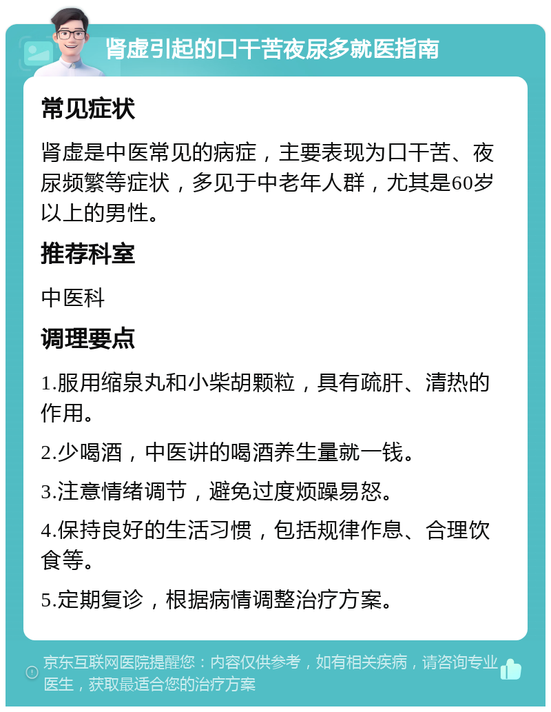 肾虚引起的口干苦夜尿多就医指南 常见症状 肾虚是中医常见的病症，主要表现为口干苦、夜尿频繁等症状，多见于中老年人群，尤其是60岁以上的男性。 推荐科室 中医科 调理要点 1.服用缩泉丸和小柴胡颗粒，具有疏肝、清热的作用。 2.少喝酒，中医讲的喝酒养生量就一钱。 3.注意情绪调节，避免过度烦躁易怒。 4.保持良好的生活习惯，包括规律作息、合理饮食等。 5.定期复诊，根据病情调整治疗方案。