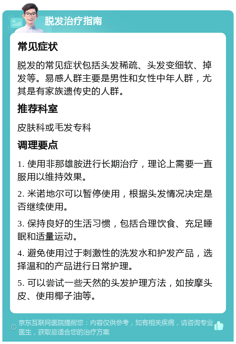 脱发治疗指南 常见症状 脱发的常见症状包括头发稀疏、头发变细软、掉发等。易感人群主要是男性和女性中年人群，尤其是有家族遗传史的人群。 推荐科室 皮肤科或毛发专科 调理要点 1. 使用非那雄胺进行长期治疗，理论上需要一直服用以维持效果。 2. 米诺地尔可以暂停使用，根据头发情况决定是否继续使用。 3. 保持良好的生活习惯，包括合理饮食、充足睡眠和适量运动。 4. 避免使用过于刺激性的洗发水和护发产品，选择温和的产品进行日常护理。 5. 可以尝试一些天然的头发护理方法，如按摩头皮、使用椰子油等。