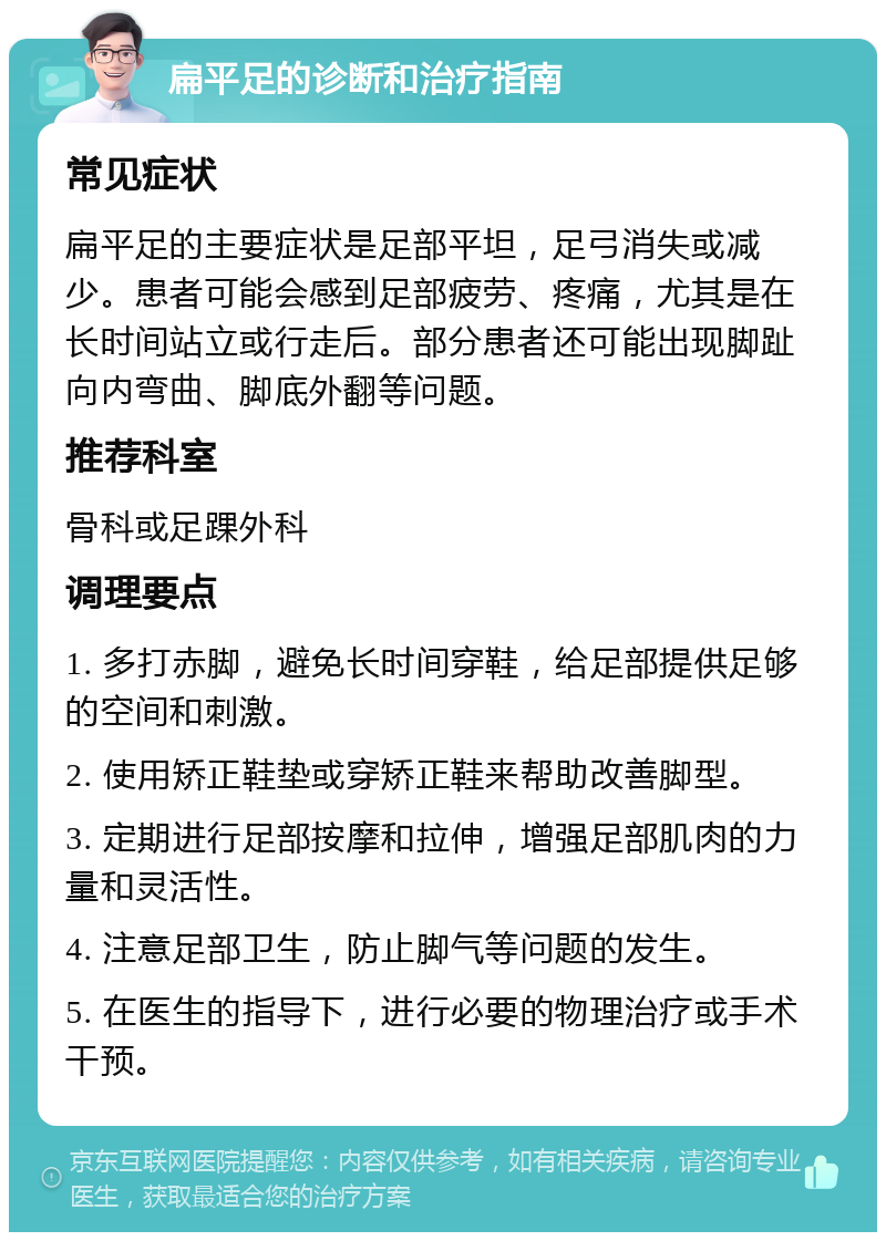 扁平足的诊断和治疗指南 常见症状 扁平足的主要症状是足部平坦，足弓消失或减少。患者可能会感到足部疲劳、疼痛，尤其是在长时间站立或行走后。部分患者还可能出现脚趾向内弯曲、脚底外翻等问题。 推荐科室 骨科或足踝外科 调理要点 1. 多打赤脚，避免长时间穿鞋，给足部提供足够的空间和刺激。 2. 使用矫正鞋垫或穿矫正鞋来帮助改善脚型。 3. 定期进行足部按摩和拉伸，增强足部肌肉的力量和灵活性。 4. 注意足部卫生，防止脚气等问题的发生。 5. 在医生的指导下，进行必要的物理治疗或手术干预。