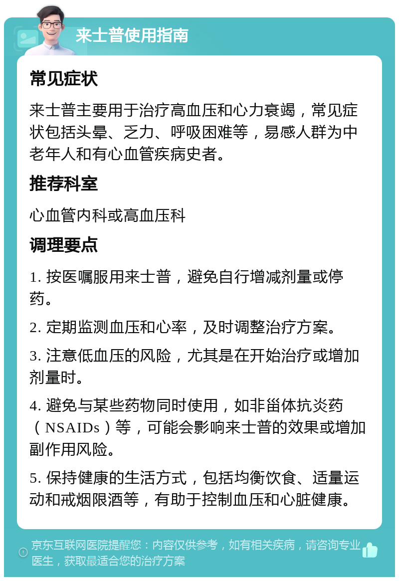 来士普使用指南 常见症状 来士普主要用于治疗高血压和心力衰竭，常见症状包括头晕、乏力、呼吸困难等，易感人群为中老年人和有心血管疾病史者。 推荐科室 心血管内科或高血压科 调理要点 1. 按医嘱服用来士普，避免自行增减剂量或停药。 2. 定期监测血压和心率，及时调整治疗方案。 3. 注意低血压的风险，尤其是在开始治疗或增加剂量时。 4. 避免与某些药物同时使用，如非甾体抗炎药（NSAIDs）等，可能会影响来士普的效果或增加副作用风险。 5. 保持健康的生活方式，包括均衡饮食、适量运动和戒烟限酒等，有助于控制血压和心脏健康。