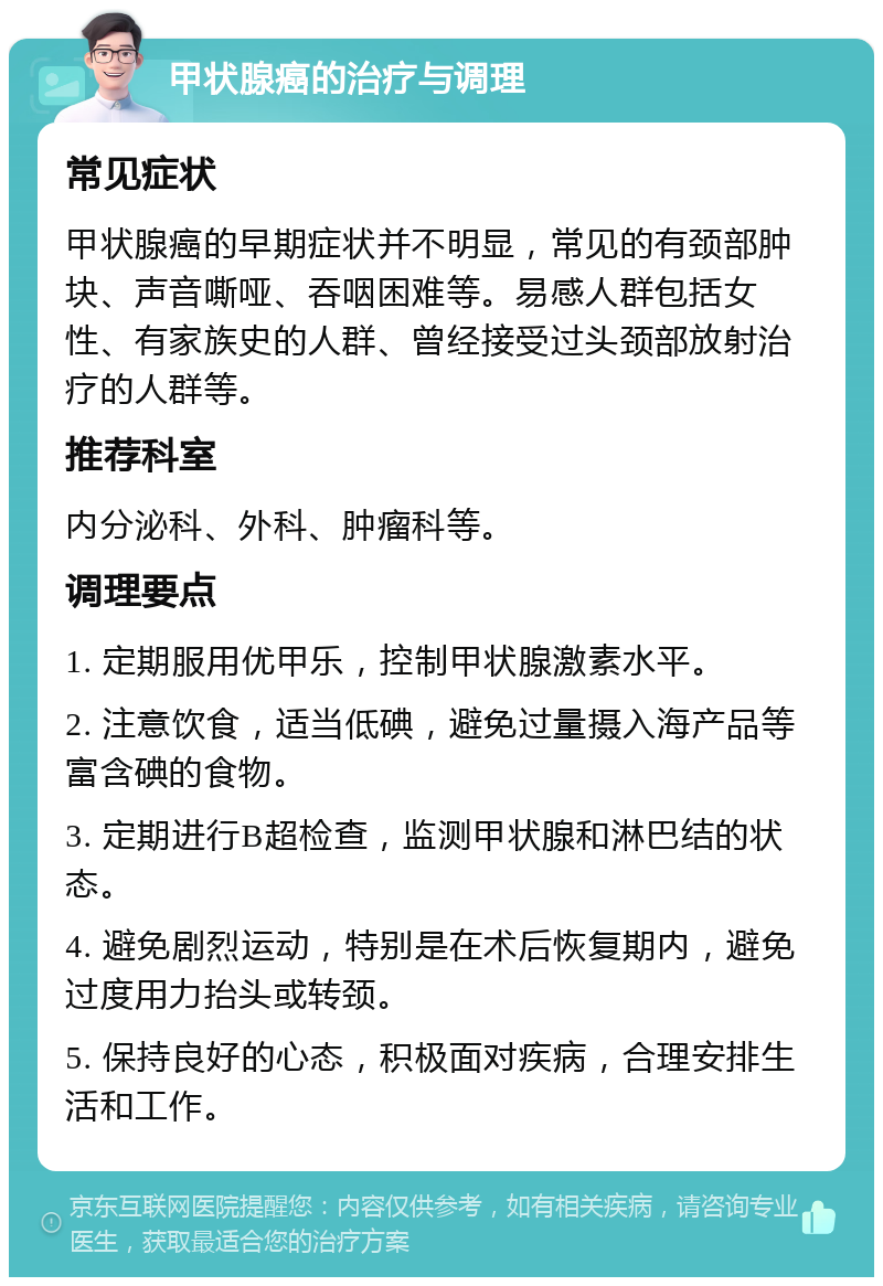 甲状腺癌的治疗与调理 常见症状 甲状腺癌的早期症状并不明显，常见的有颈部肿块、声音嘶哑、吞咽困难等。易感人群包括女性、有家族史的人群、曾经接受过头颈部放射治疗的人群等。 推荐科室 内分泌科、外科、肿瘤科等。 调理要点 1. 定期服用优甲乐，控制甲状腺激素水平。 2. 注意饮食，适当低碘，避免过量摄入海产品等富含碘的食物。 3. 定期进行B超检查，监测甲状腺和淋巴结的状态。 4. 避免剧烈运动，特别是在术后恢复期内，避免过度用力抬头或转颈。 5. 保持良好的心态，积极面对疾病，合理安排生活和工作。